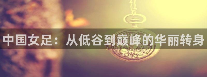 中国女足：从低谷到巅峰的华丽转身
